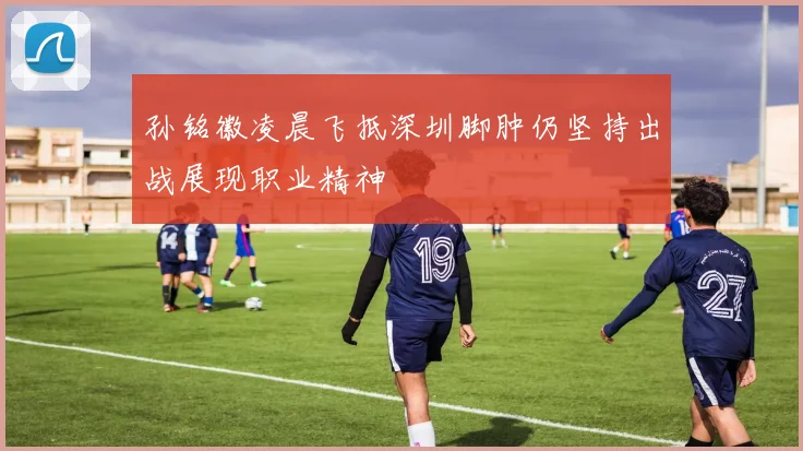 孙铭徽凌晨飞抵深圳脚肿仍坚持出战展现职业精神