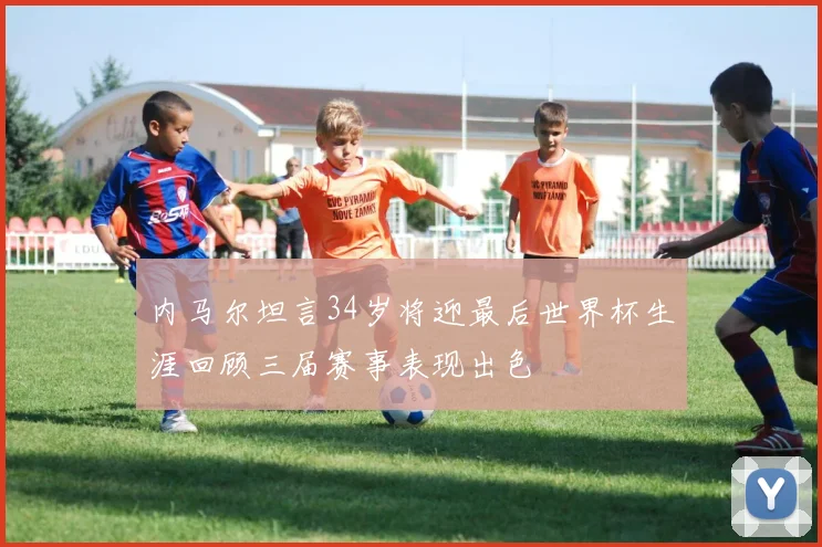 内马尔坦言34岁将迎最后世界杯生涯回顾三届赛事表现出色