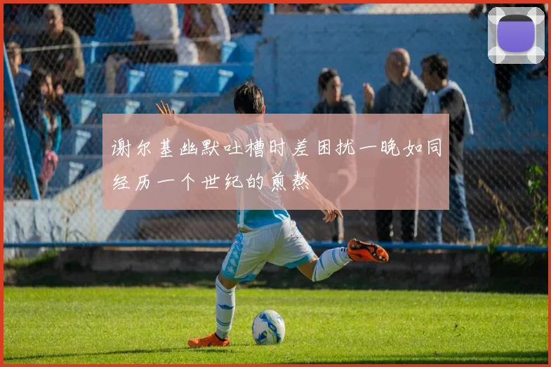 谢尔基幽默吐槽时差困扰一晚如同经历一个世纪的煎熬