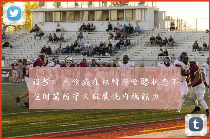 追梦：杰伦威在切特与哈滕状态不佳时需防守文班展现内线能力