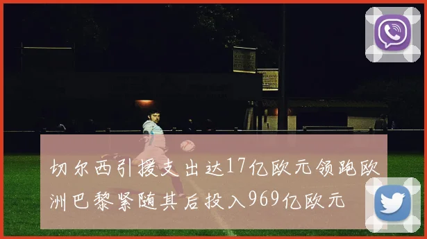 切尔西引援支出达17亿欧元领跑欧洲巴黎紧随其后投入969亿欧元