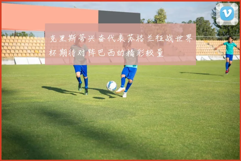 克里斯蒂兴奋代表苏格兰征战世界杯期待对阵巴西的精彩较量