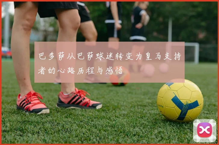 巴多萨从巴萨球迷转变为皇马支持者的心路历程与感悟