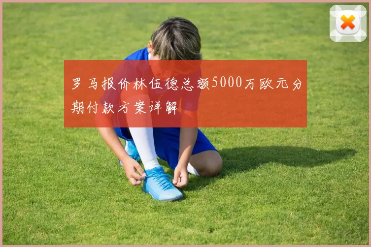 罗马报价林伍德总额5000万欧元分期付款方案详解