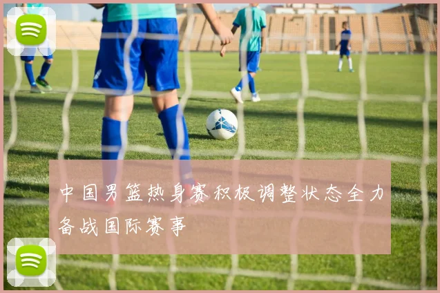 中国男篮热身赛积极调整状态全力备战国际赛事