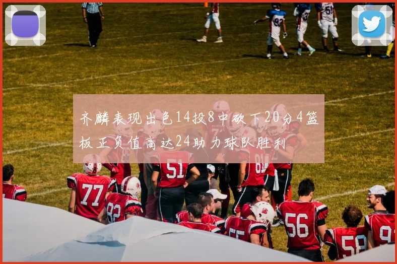 齐麟表现出色14投8中砍下20分4篮板正负值高达24助力球队胜利
