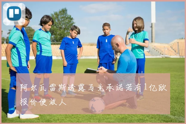 阿尔瓦雷斯透露马竞承诺若有1亿欧报价便放人