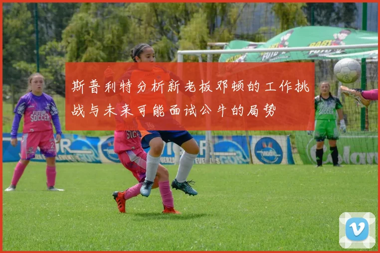 斯普利特分析新老板邓顿的工作挑战与未来可能面试公牛的局势