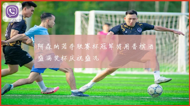 阿森纳若夺联赛杯冠军将用香槟酒盛满奖杯庆祝盛况