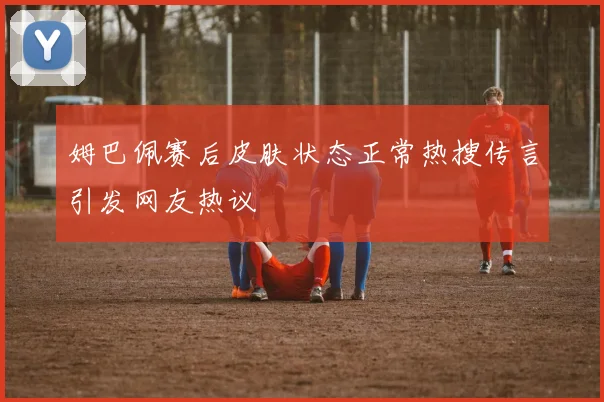 姆巴佩赛后皮肤状态正常热搜传言引发网友热议