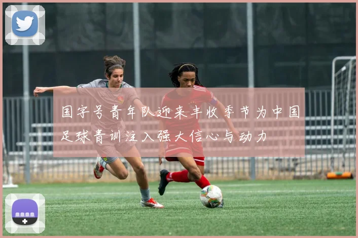 国字号青年队迎来丰收季节为中国足球青训注入强大信心与动力