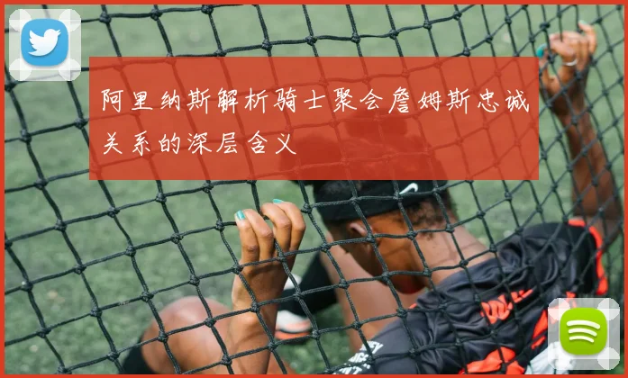 阿里纳斯解析骑士聚会詹姆斯忠诚关系的深层含义