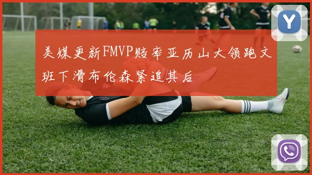 美媒更新FMVP赔率亚历山大领跑文班下滑布伦森紧追其后