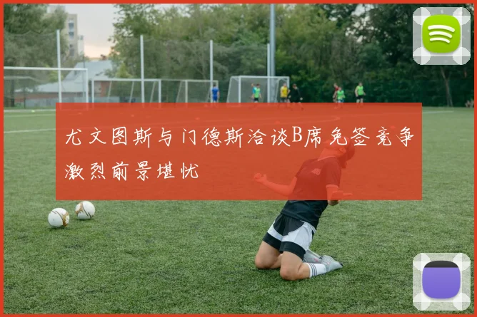 尤文图斯与门德斯洽谈B席免签竞争激烈前景堪忧