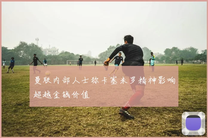 曼联内部人士称卡塞米罗精神影响超越金钱价值