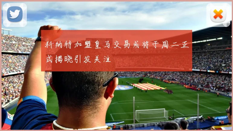 科纳特加盟皇马交易或将于周二正式揭晓引发关注
