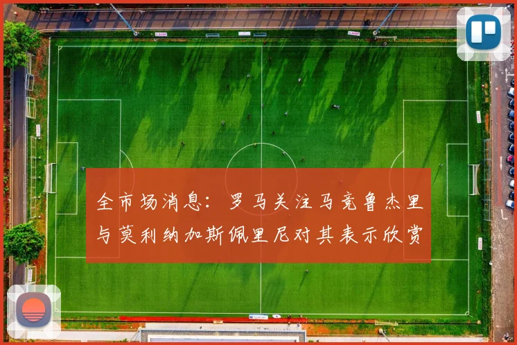 全市场消息：罗马关注马竞鲁杰里与莫利纳加斯佩里尼对其表示欣赏