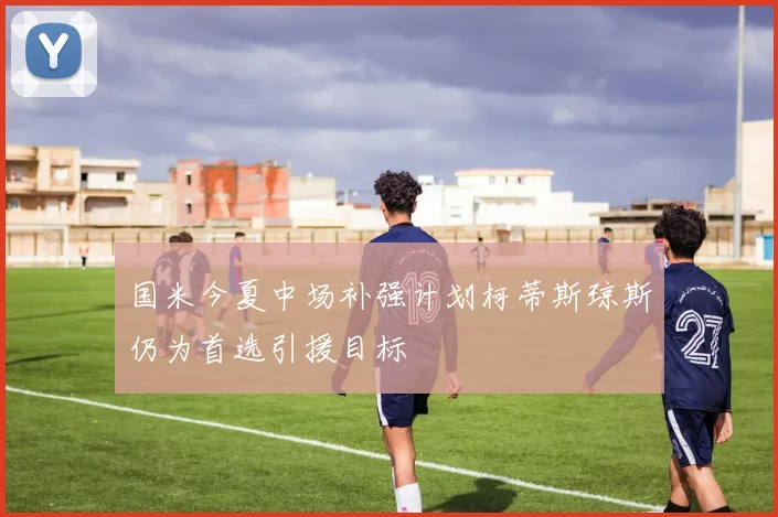 国米今夏中场补强计划柯蒂斯琼斯仍为首选引援目标