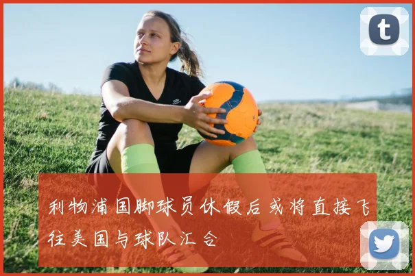 利物浦国脚球员休假后或将直接飞往美国与球队汇合