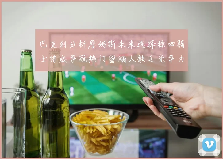 巴克利分析詹姆斯未来选择称回骑士将成争冠热门留湖人缺乏竞争力