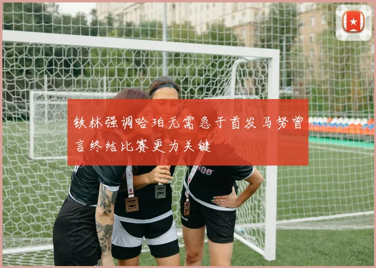 铁林强调哈珀无需急于首发马努曾言终结比赛更为关键