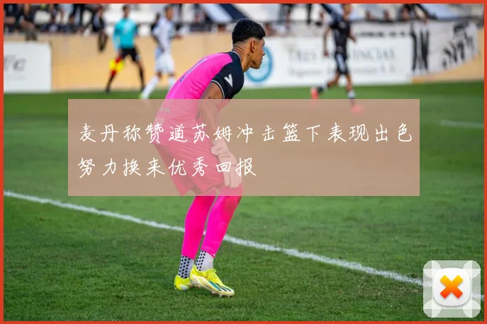 麦丹称赞道苏姆冲击篮下表现出色努力换来优秀回报