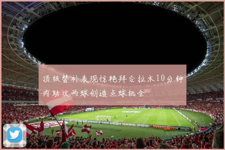 顶级替补表现惊艳拜合拉木10分钟内助攻两球创造点球机会